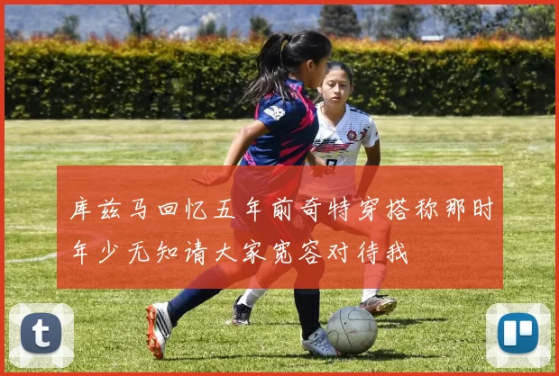 库兹马回忆五年前奇特穿搭称那时年少无知请大家宽容对待我