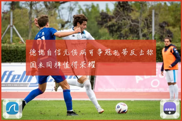 德佬自信无伤病可争冠孔蒂反击称国米同样值得荣耀