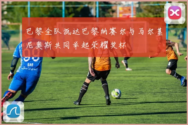 巴黎全队抵达巴黎纳赛尔与马尔基尼奥斯共同举起荣耀奖杯