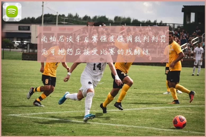 尚帕尼谈季后赛强度强调裁判判罚无可抱怨应接受比赛的残酷性