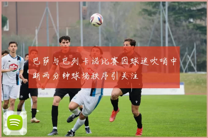 巴萨与巴列卡诺比赛因球迷吹哨中断两分钟球场秩序引关注