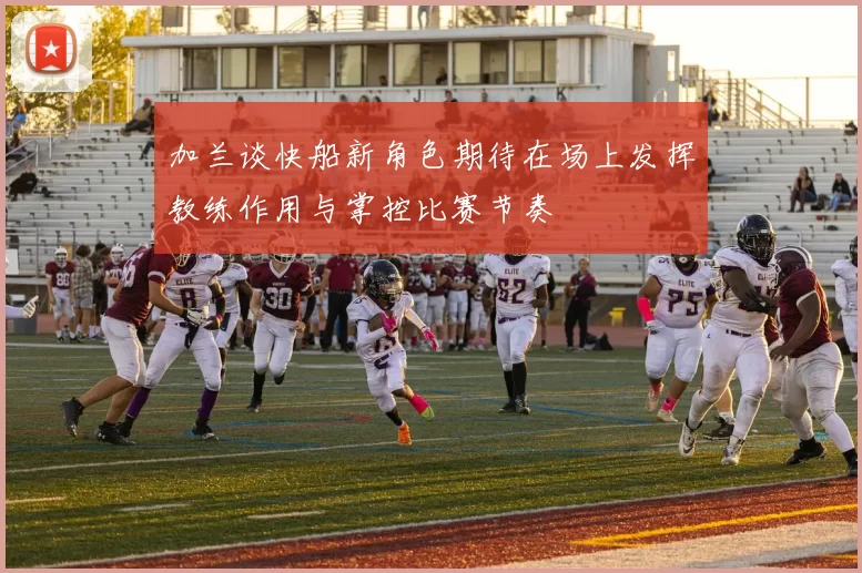 加兰谈快船新角色期待在场上发挥教练作用与掌控比赛节奏