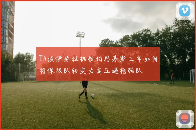 TA谈伊劳拉执教伯恩茅斯三年如何将保级队转变为高压逼抢强队