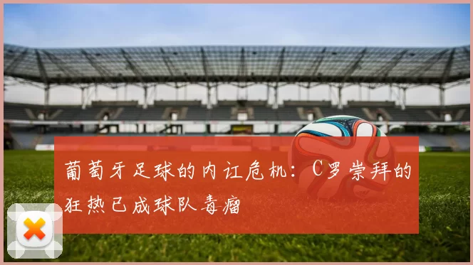 葡萄牙足球的内讧危机：C罗崇拜的狂热已成球队毒瘤