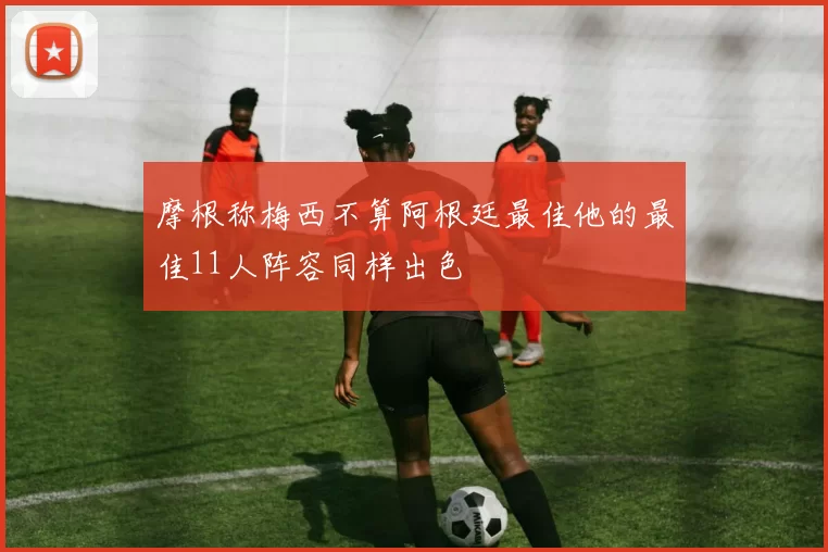 摩根称梅西不算阿根廷最佳他的最佳11人阵容同样出色