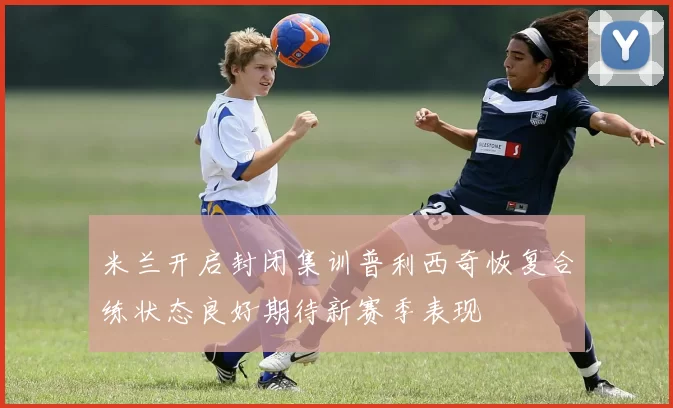 米兰开启封闭集训普利西奇恢复合练状态良好期待新赛季表现