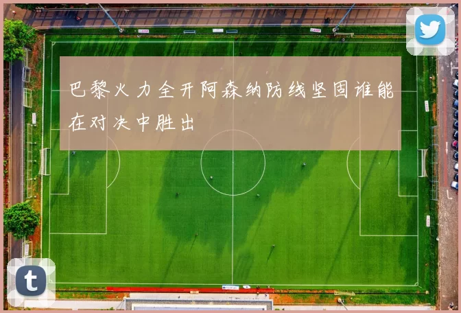 巴黎火力全开阿森纳防线坚固谁能在对决中胜出