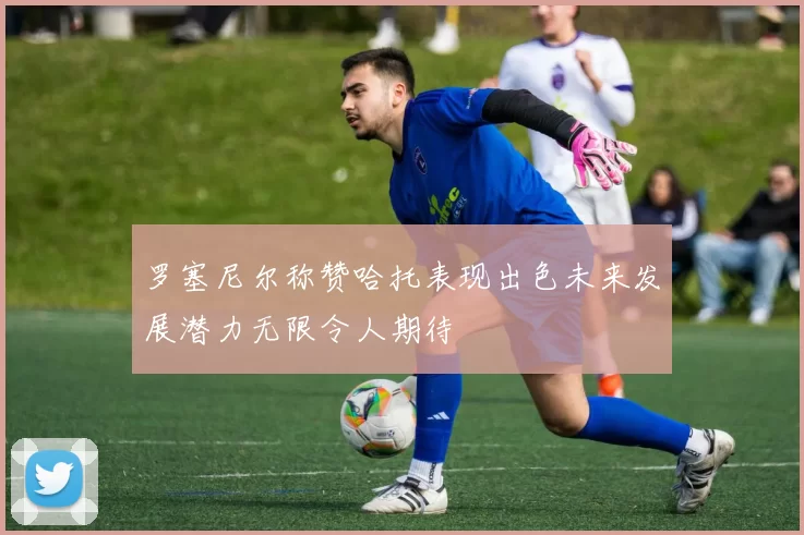 罗塞尼尔称赞哈托表现出色未来发展潜力无限令人期待