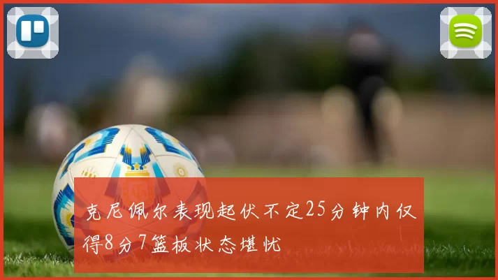 克尼佩尔表现起伏不定25分钟内仅得8分7篮板状态堪忧